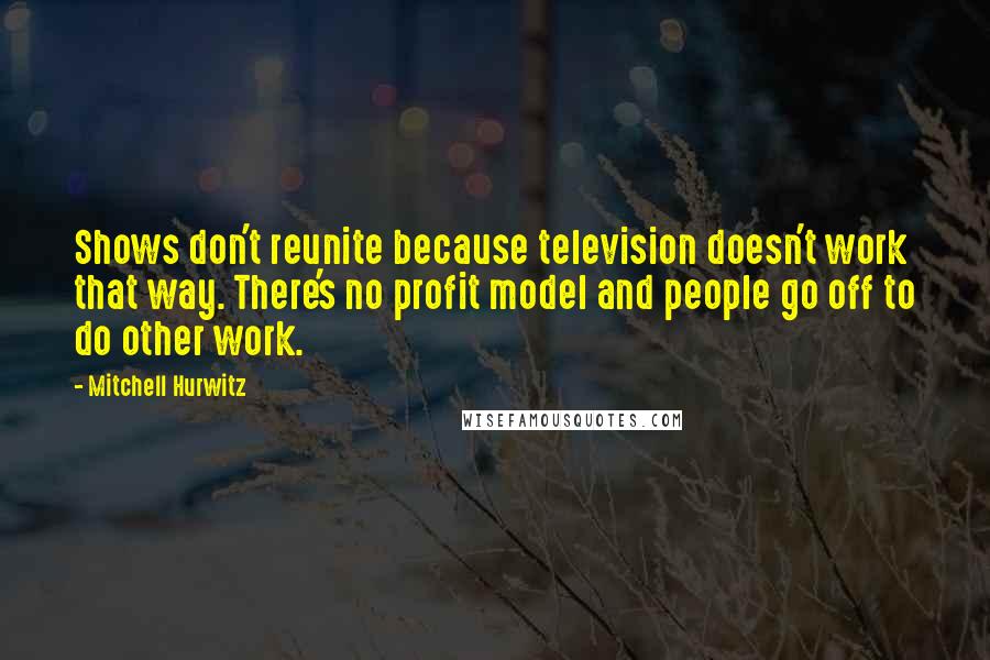 Mitchell Hurwitz Quotes: Shows don't reunite because television doesn't work that way. There's no profit model and people go off to do other work.