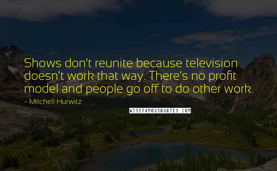 Mitchell Hurwitz Quotes: Shows don't reunite because television doesn't work that way. There's no profit model and people go off to do other work.