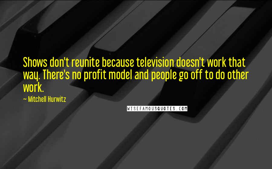 Mitchell Hurwitz Quotes: Shows don't reunite because television doesn't work that way. There's no profit model and people go off to do other work.