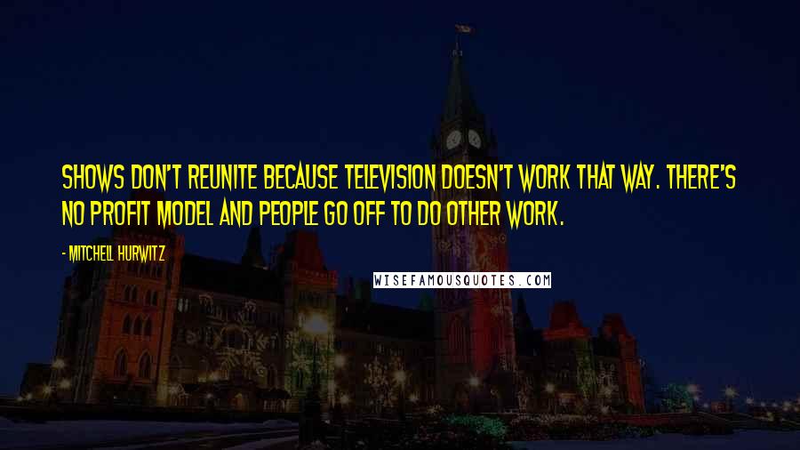 Mitchell Hurwitz Quotes: Shows don't reunite because television doesn't work that way. There's no profit model and people go off to do other work.