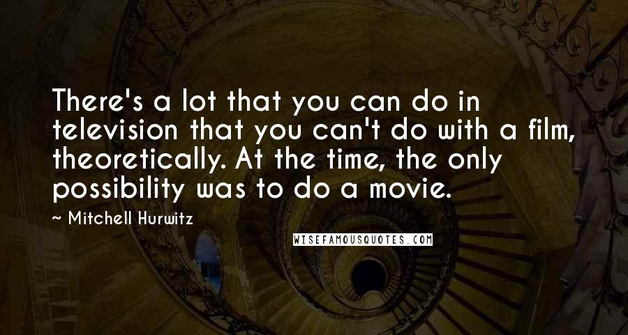 Mitchell Hurwitz Quotes: There's a lot that you can do in television that you can't do with a film, theoretically. At the time, the only possibility was to do a movie.