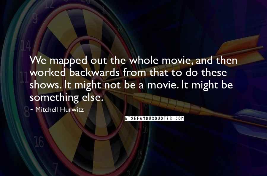 Mitchell Hurwitz Quotes: We mapped out the whole movie, and then worked backwards from that to do these shows. It might not be a movie. It might be something else.