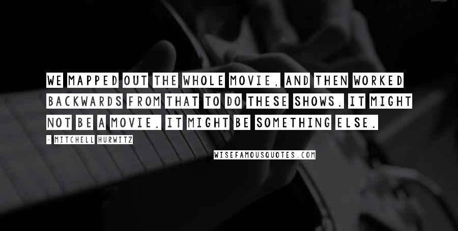 Mitchell Hurwitz Quotes: We mapped out the whole movie, and then worked backwards from that to do these shows. It might not be a movie. It might be something else.
