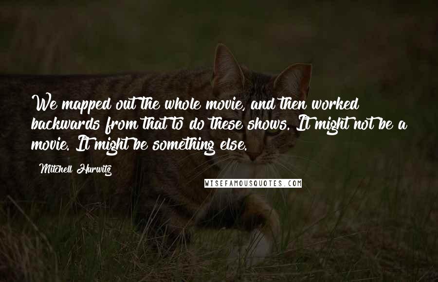 Mitchell Hurwitz Quotes: We mapped out the whole movie, and then worked backwards from that to do these shows. It might not be a movie. It might be something else.