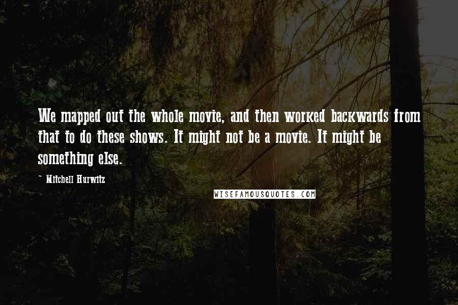 Mitchell Hurwitz Quotes: We mapped out the whole movie, and then worked backwards from that to do these shows. It might not be a movie. It might be something else.