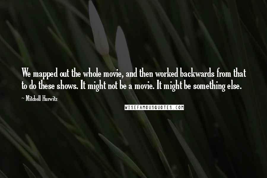 Mitchell Hurwitz Quotes: We mapped out the whole movie, and then worked backwards from that to do these shows. It might not be a movie. It might be something else.