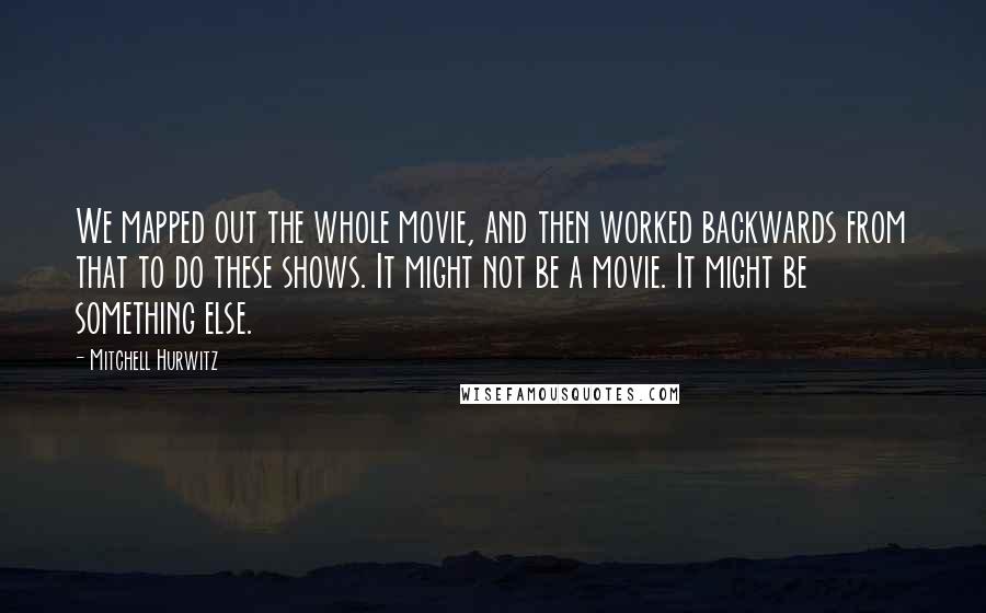 Mitchell Hurwitz Quotes: We mapped out the whole movie, and then worked backwards from that to do these shows. It might not be a movie. It might be something else.