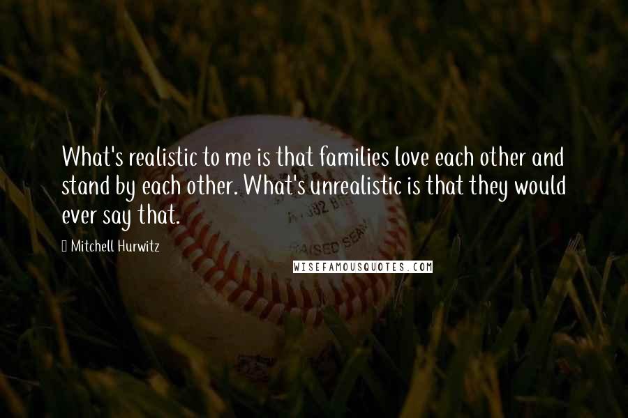 Mitchell Hurwitz Quotes: What's realistic to me is that families love each other and stand by each other. What's unrealistic is that they would ever say that.