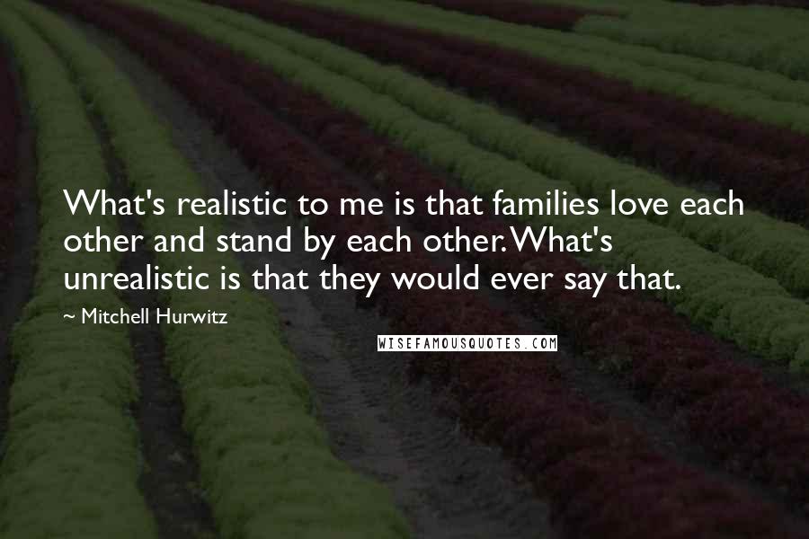 Mitchell Hurwitz Quotes: What's realistic to me is that families love each other and stand by each other. What's unrealistic is that they would ever say that.