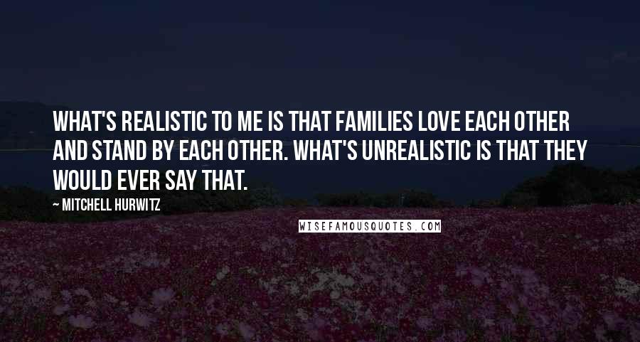Mitchell Hurwitz Quotes: What's realistic to me is that families love each other and stand by each other. What's unrealistic is that they would ever say that.