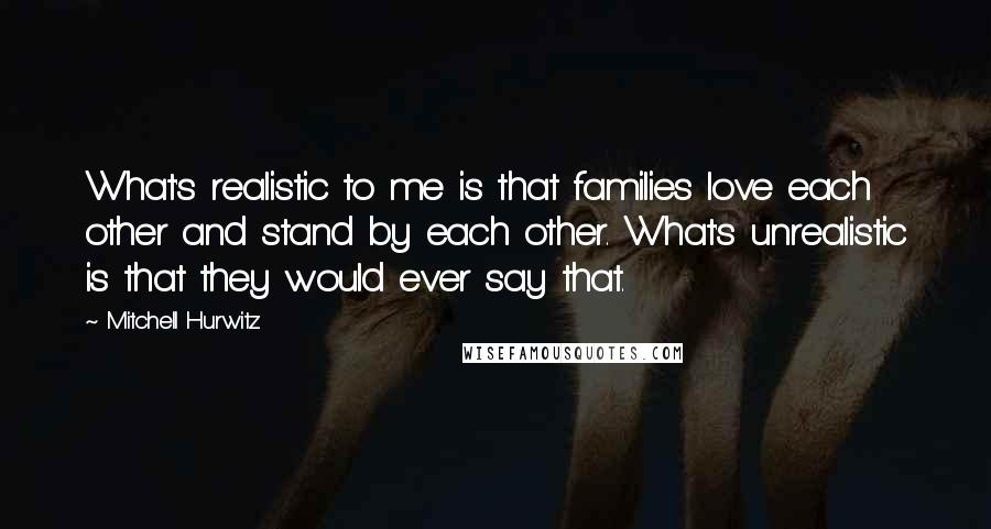 Mitchell Hurwitz Quotes: What's realistic to me is that families love each other and stand by each other. What's unrealistic is that they would ever say that.