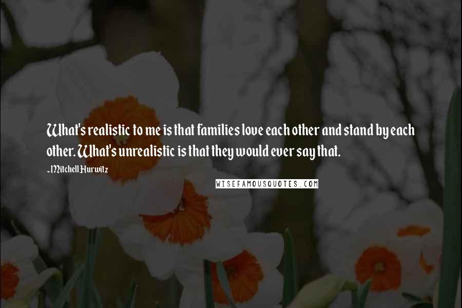 Mitchell Hurwitz Quotes: What's realistic to me is that families love each other and stand by each other. What's unrealistic is that they would ever say that.