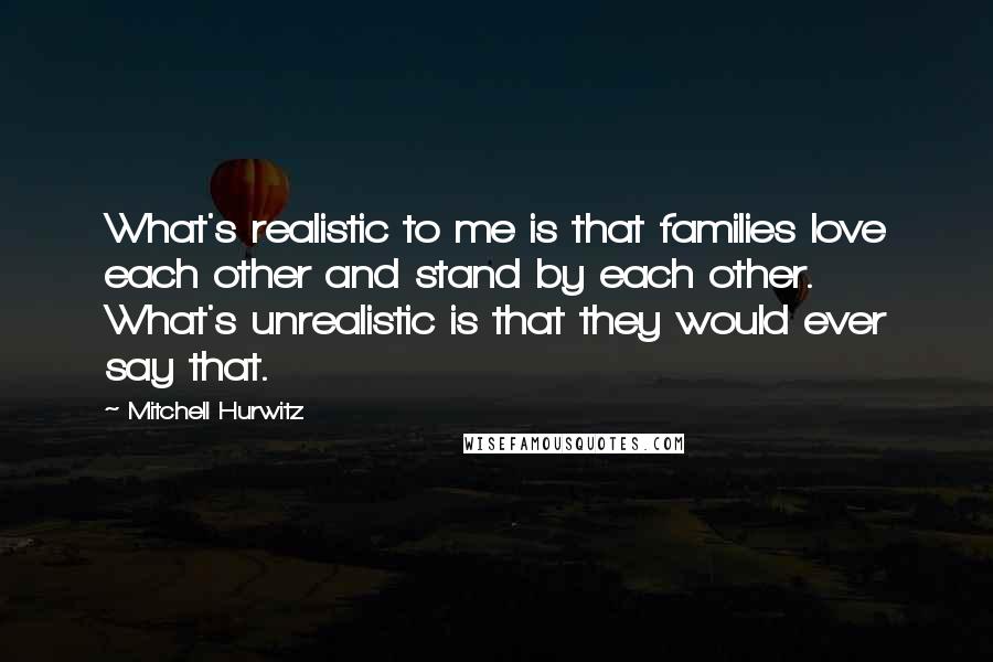 Mitchell Hurwitz Quotes: What's realistic to me is that families love each other and stand by each other. What's unrealistic is that they would ever say that.