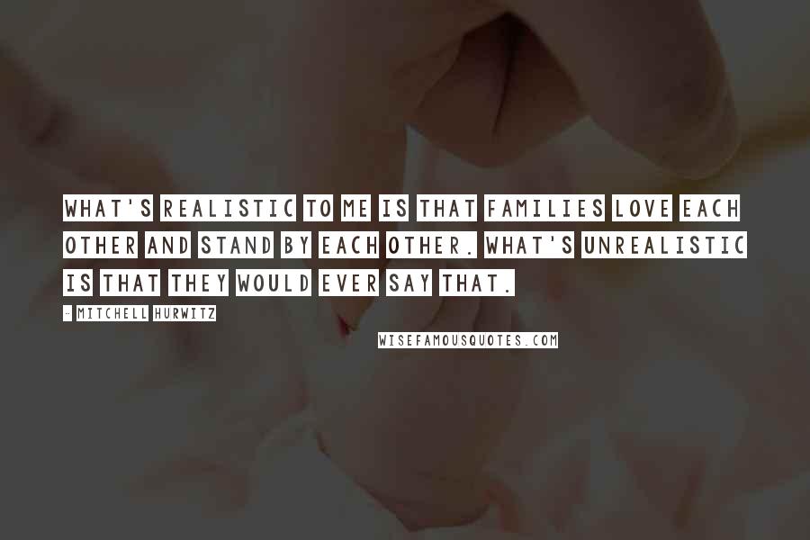 Mitchell Hurwitz Quotes: What's realistic to me is that families love each other and stand by each other. What's unrealistic is that they would ever say that.