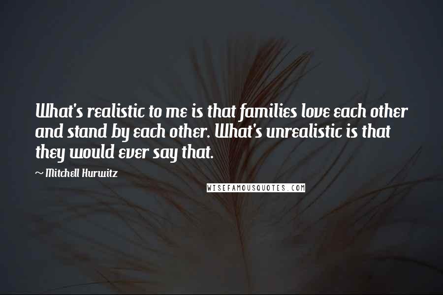 Mitchell Hurwitz Quotes: What's realistic to me is that families love each other and stand by each other. What's unrealistic is that they would ever say that.