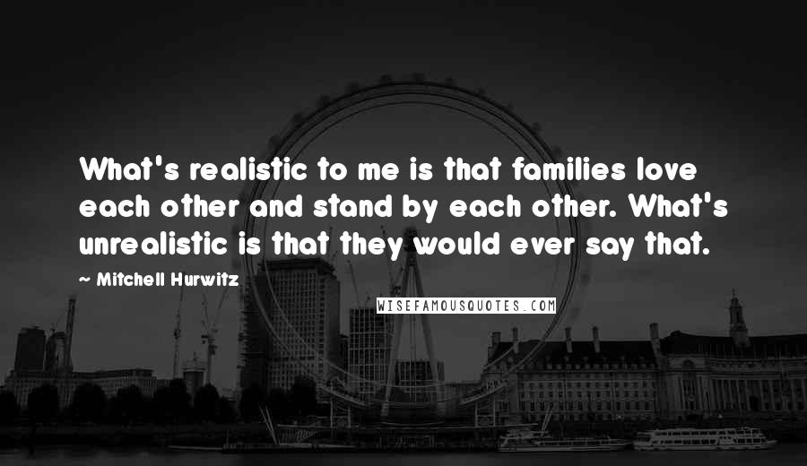 Mitchell Hurwitz Quotes: What's realistic to me is that families love each other and stand by each other. What's unrealistic is that they would ever say that.