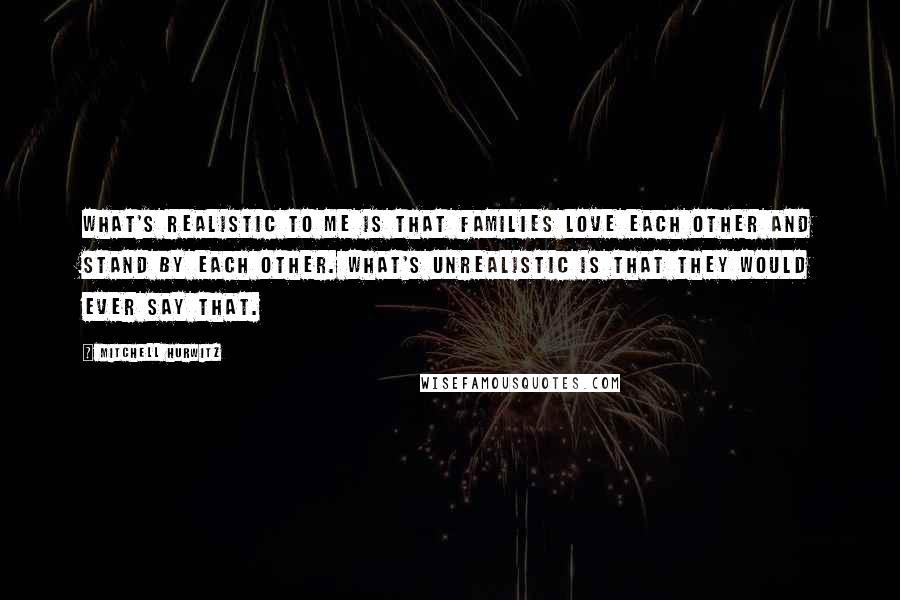 Mitchell Hurwitz Quotes: What's realistic to me is that families love each other and stand by each other. What's unrealistic is that they would ever say that.