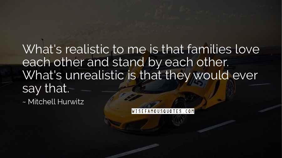 Mitchell Hurwitz Quotes: What's realistic to me is that families love each other and stand by each other. What's unrealistic is that they would ever say that.