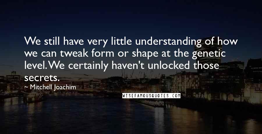 Mitchell Joachim Quotes: We still have very little understanding of how we can tweak form or shape at the genetic level. We certainly haven't unlocked those secrets.