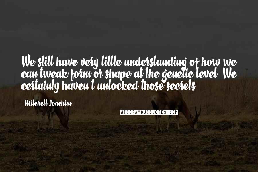 Mitchell Joachim Quotes: We still have very little understanding of how we can tweak form or shape at the genetic level. We certainly haven't unlocked those secrets.