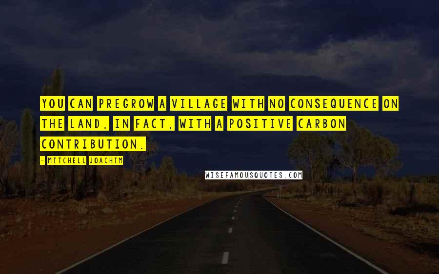 Mitchell Joachim Quotes: You can pregrow a village with no consequence on the land. In fact, with a positive carbon contribution.