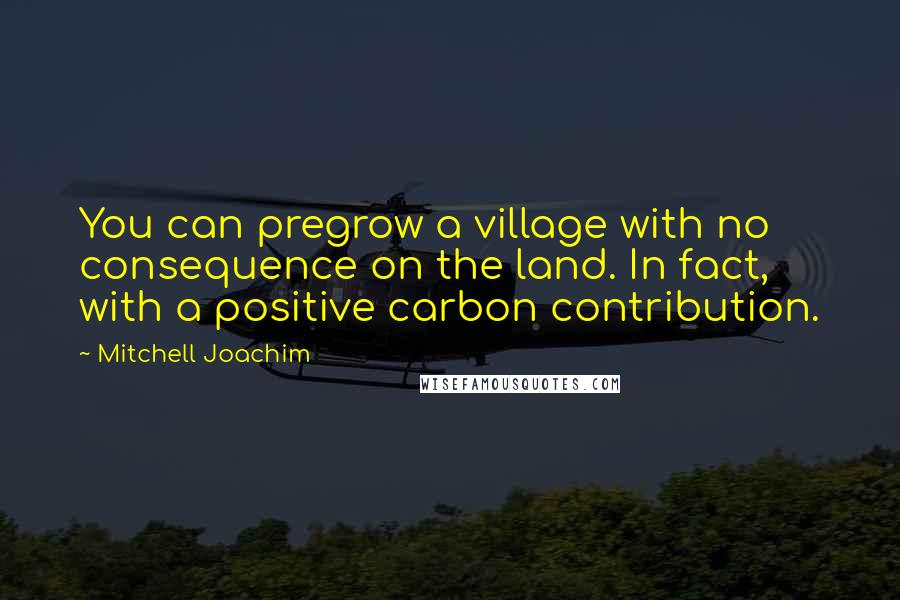 Mitchell Joachim Quotes: You can pregrow a village with no consequence on the land. In fact, with a positive carbon contribution.