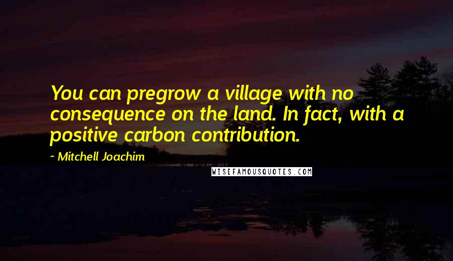 Mitchell Joachim Quotes: You can pregrow a village with no consequence on the land. In fact, with a positive carbon contribution.