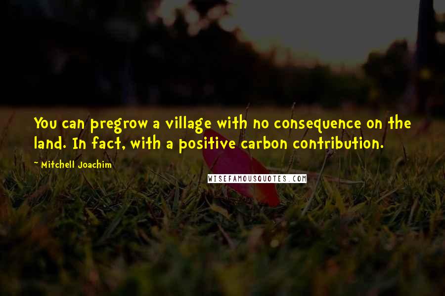 Mitchell Joachim Quotes: You can pregrow a village with no consequence on the land. In fact, with a positive carbon contribution.