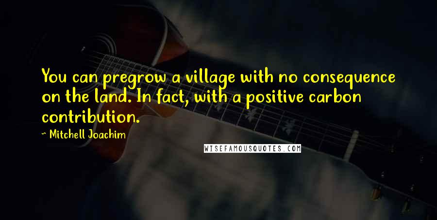 Mitchell Joachim Quotes: You can pregrow a village with no consequence on the land. In fact, with a positive carbon contribution.