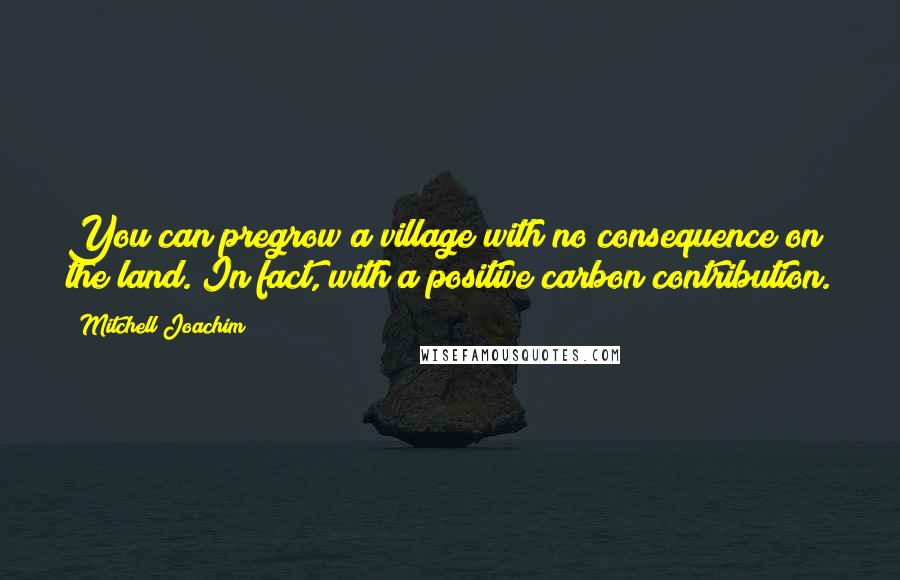 Mitchell Joachim Quotes: You can pregrow a village with no consequence on the land. In fact, with a positive carbon contribution.