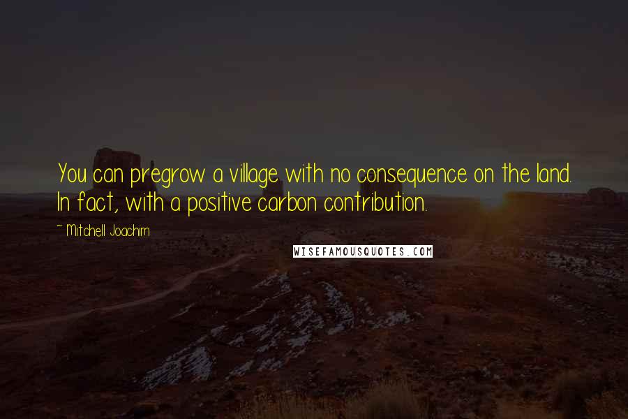 Mitchell Joachim Quotes: You can pregrow a village with no consequence on the land. In fact, with a positive carbon contribution.