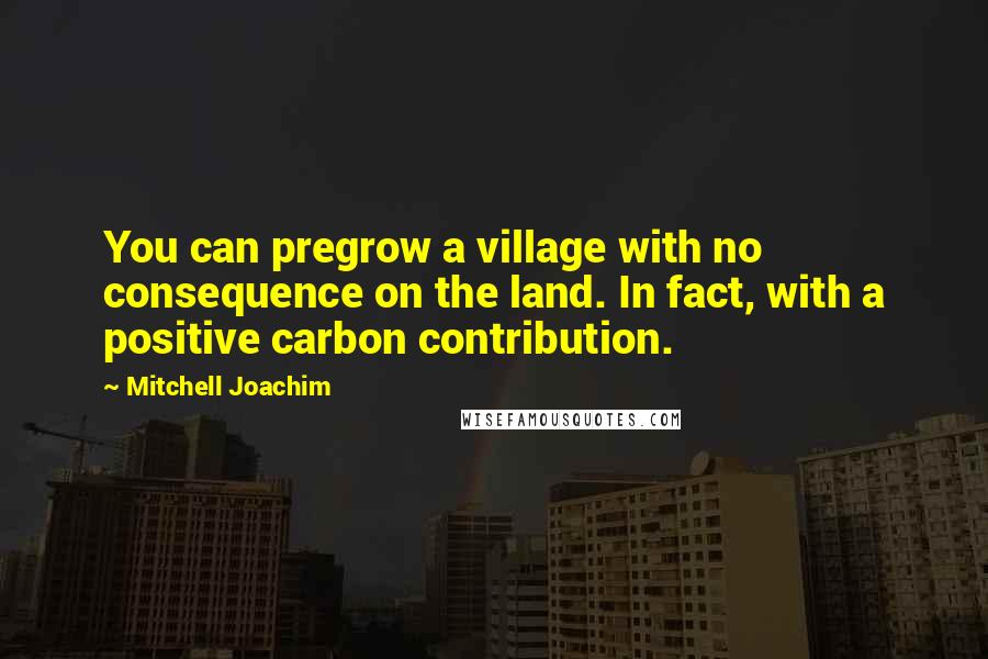 Mitchell Joachim Quotes: You can pregrow a village with no consequence on the land. In fact, with a positive carbon contribution.