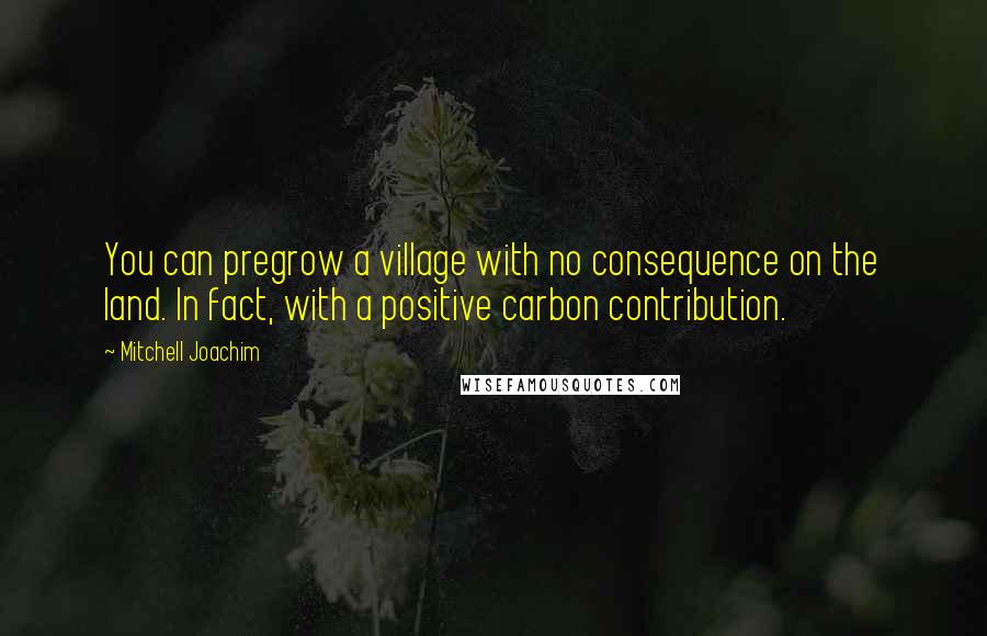 Mitchell Joachim Quotes: You can pregrow a village with no consequence on the land. In fact, with a positive carbon contribution.