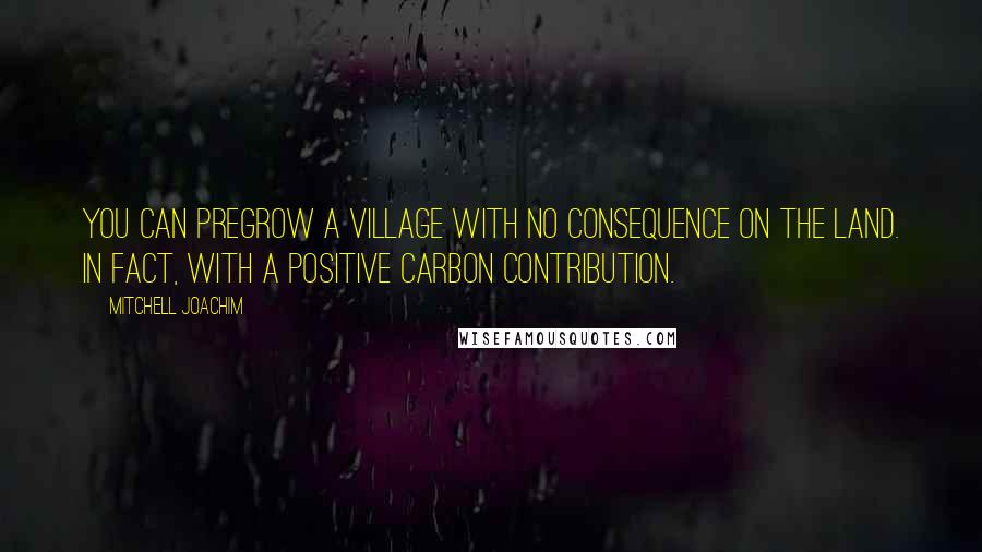 Mitchell Joachim Quotes: You can pregrow a village with no consequence on the land. In fact, with a positive carbon contribution.