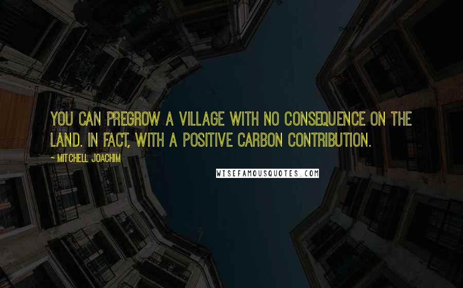 Mitchell Joachim Quotes: You can pregrow a village with no consequence on the land. In fact, with a positive carbon contribution.