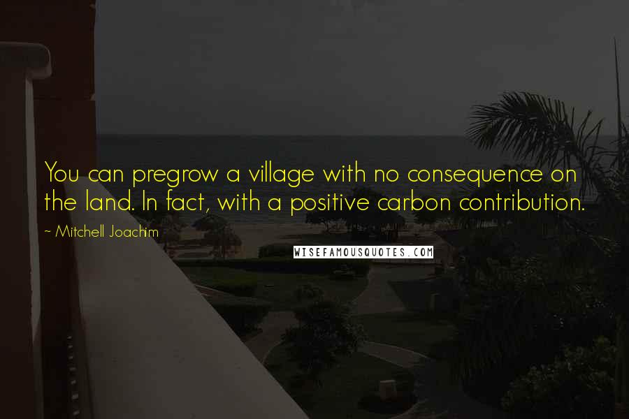 Mitchell Joachim Quotes: You can pregrow a village with no consequence on the land. In fact, with a positive carbon contribution.