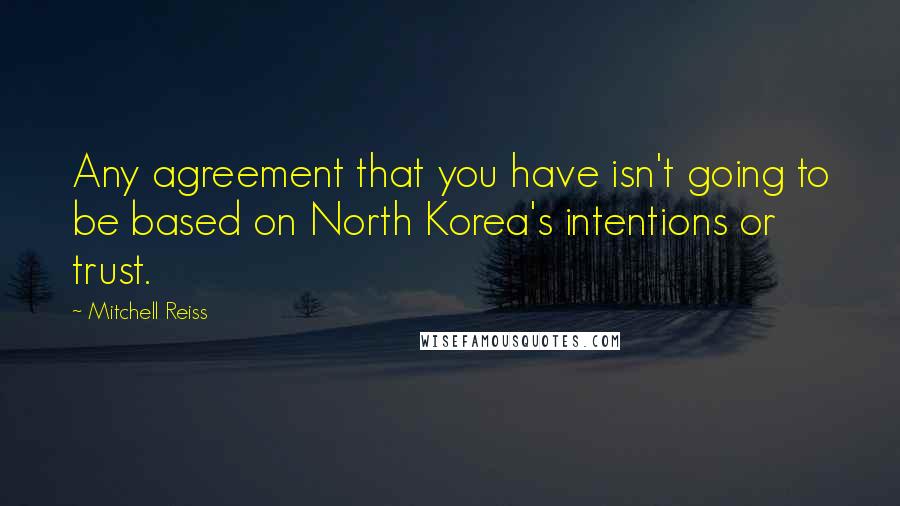 Mitchell Reiss Quotes: Any agreement that you have isn't going to be based on North Korea's intentions or trust.