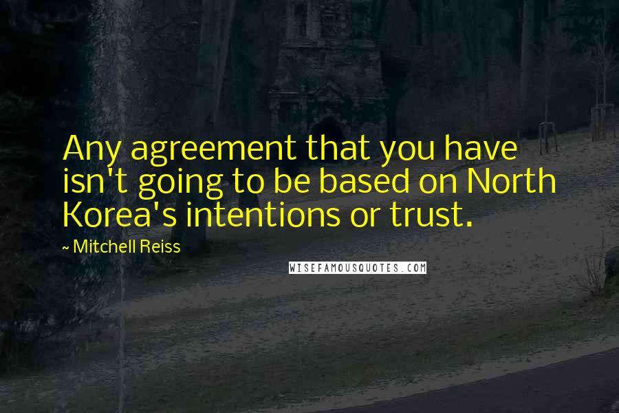 Mitchell Reiss Quotes: Any agreement that you have isn't going to be based on North Korea's intentions or trust.