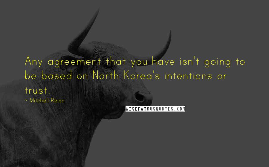 Mitchell Reiss Quotes: Any agreement that you have isn't going to be based on North Korea's intentions or trust.