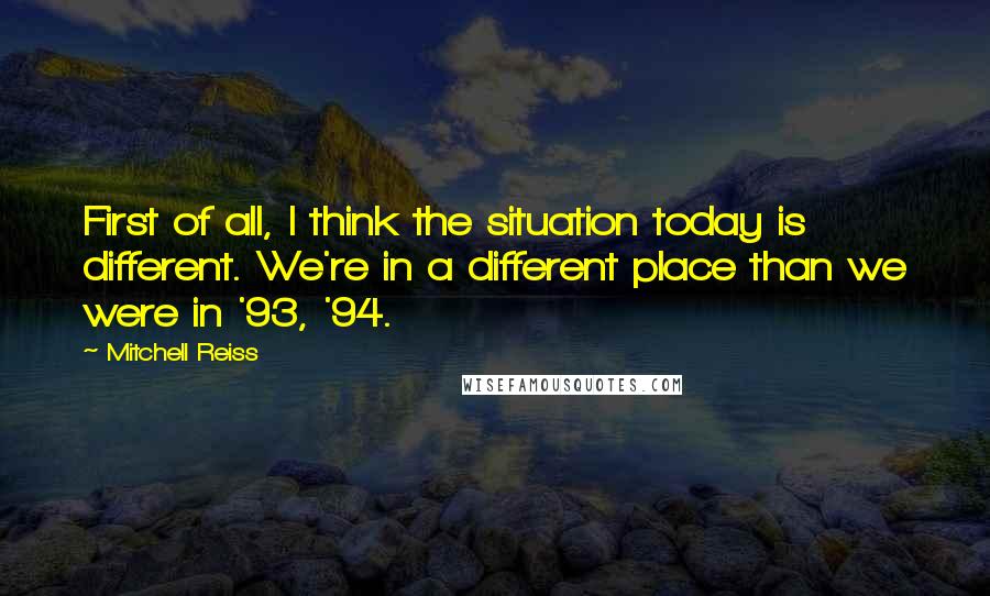 Mitchell Reiss Quotes: First of all, I think the situation today is different. We're in a different place than we were in '93, '94.