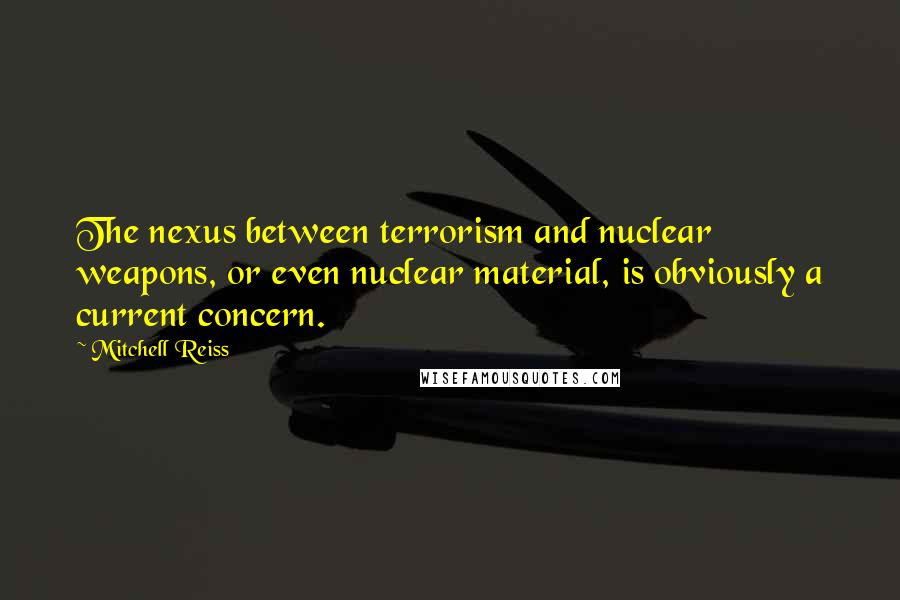 Mitchell Reiss Quotes: The nexus between terrorism and nuclear weapons, or even nuclear material, is obviously a current concern.