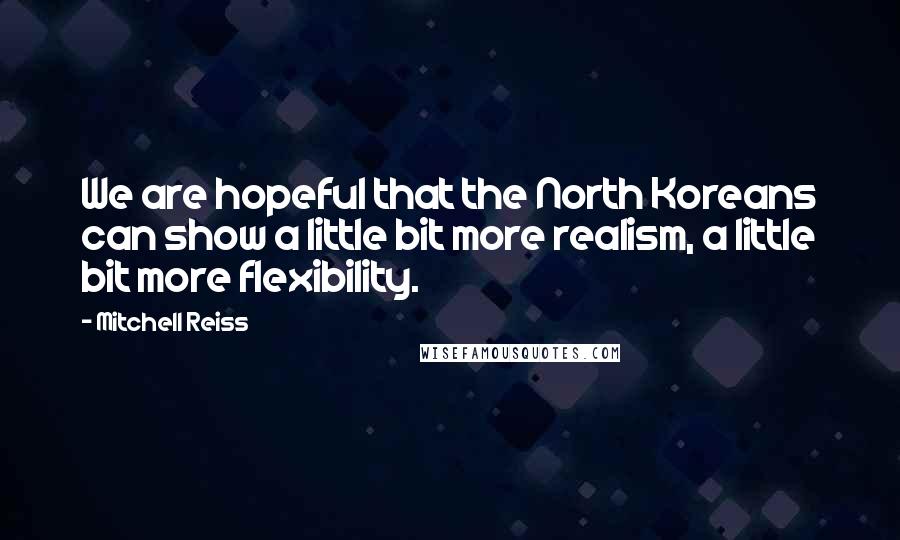 Mitchell Reiss Quotes: We are hopeful that the North Koreans can show a little bit more realism, a little bit more flexibility.