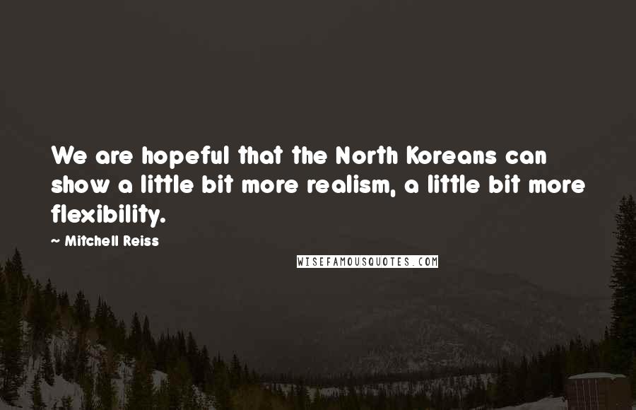 Mitchell Reiss Quotes: We are hopeful that the North Koreans can show a little bit more realism, a little bit more flexibility.