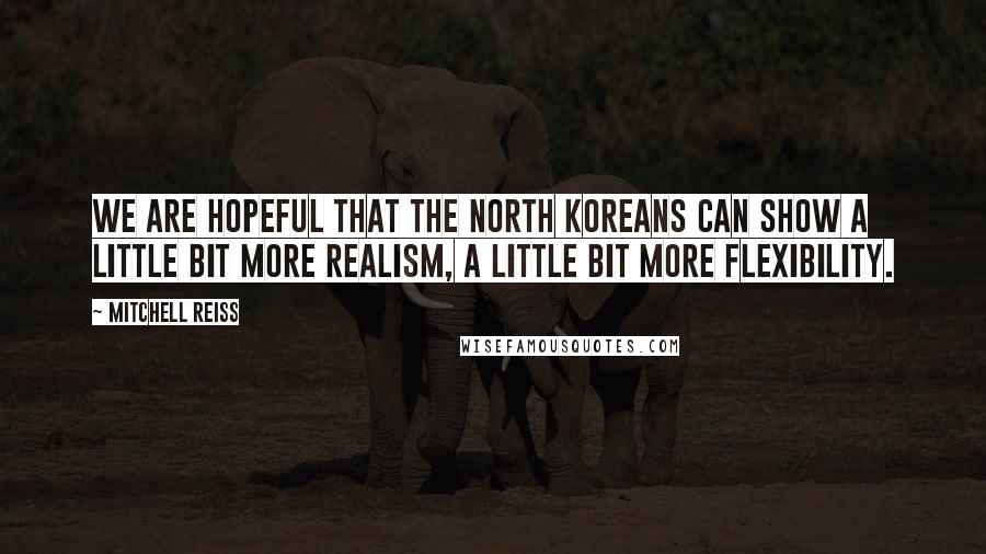 Mitchell Reiss Quotes: We are hopeful that the North Koreans can show a little bit more realism, a little bit more flexibility.