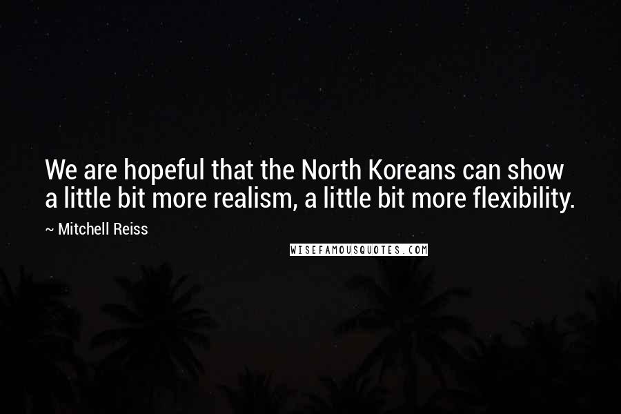 Mitchell Reiss Quotes: We are hopeful that the North Koreans can show a little bit more realism, a little bit more flexibility.