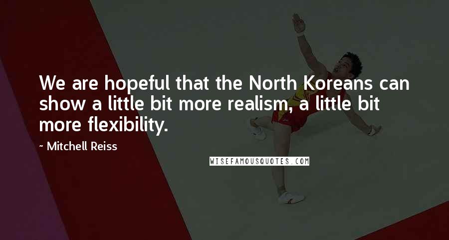 Mitchell Reiss Quotes: We are hopeful that the North Koreans can show a little bit more realism, a little bit more flexibility.