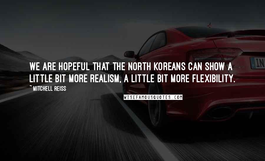 Mitchell Reiss Quotes: We are hopeful that the North Koreans can show a little bit more realism, a little bit more flexibility.