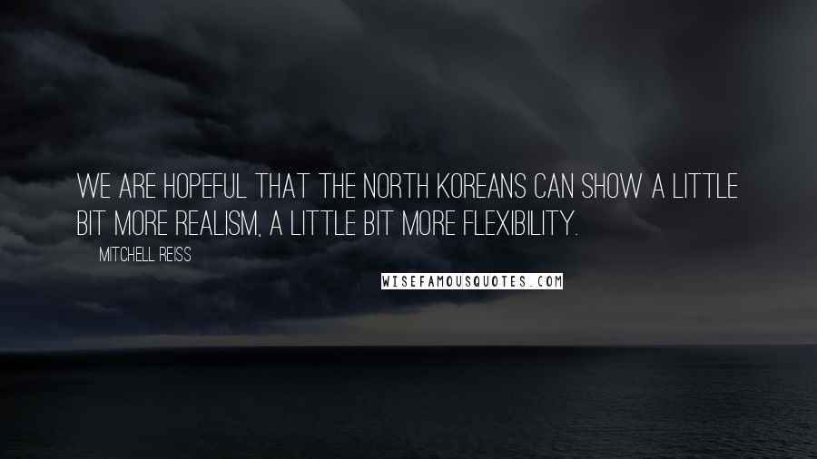 Mitchell Reiss Quotes: We are hopeful that the North Koreans can show a little bit more realism, a little bit more flexibility.