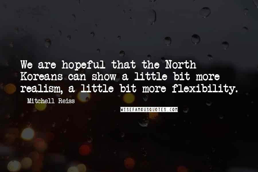 Mitchell Reiss Quotes: We are hopeful that the North Koreans can show a little bit more realism, a little bit more flexibility.