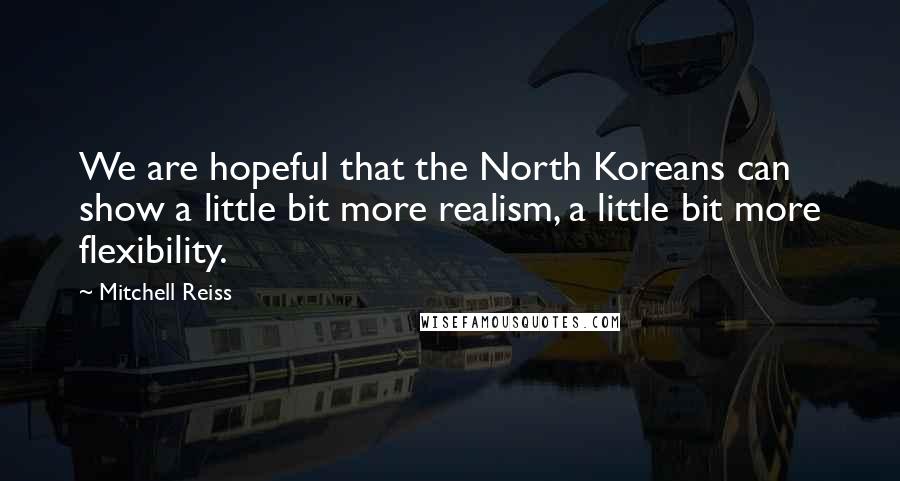 Mitchell Reiss Quotes: We are hopeful that the North Koreans can show a little bit more realism, a little bit more flexibility.